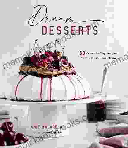 Dream Desserts: 60 Over The Top Recipes For Truly Fabulous Flavor