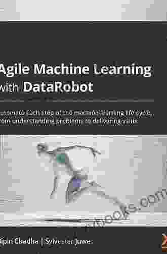 Agile Machine Learning With DataRobot: Automate Each Step Of The Machine Learning Life Cycle From Understanding Problems To Delivering Value