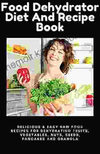 Food Dehydrator Diet And Recipe Book: Delicious Easy Raw Food Recipes For Dehydrating Fruits Vegetables Nuts Seeds Pancakes And Granola