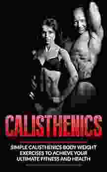 Calisthenics: Simple Calisthenics Body Weight Exercises To Achieve Your Ultimate Fitness and Health (Body Weight Exercise Body Weight Strength Calisthenics Calisthenics For Beginners Street Workout)