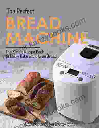 The Perfect Bread Machine Cookbook For Newbies: The Simple Recipe To Easily Bake With Home Bread