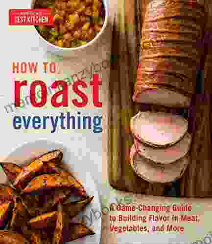 How To Roast Everything: A Game Changing Guide To Building Flavor In Meat Vegetables And More