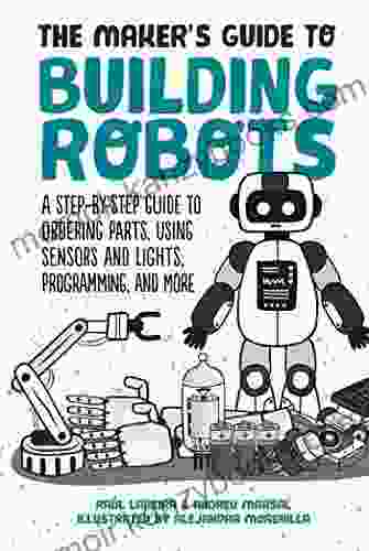 The Maker S Guide To Building Robots: A Step By Step Guide To Ordering Parts Using Sensors And Lights Programming And More