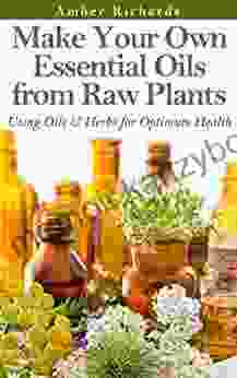 Make Your Own Essential Oils From Raw Plants: Using Oils Herbs For Optimum Health